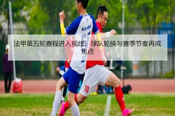 法甲第五轮赛程进入视线，球队轮换与赛季节奏再成焦点